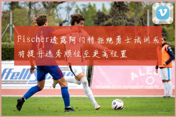 Fischer透露阿门特拒绝勇士试训或将提升选秀顺位至更高位置