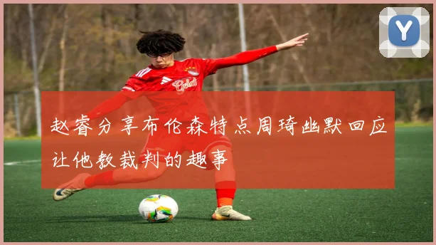 赵睿分享布伦森特点周琦幽默回应让他教裁判的趣事