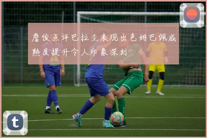 詹俊点评巴拉圭表现出色姆巴佩成熟度提升令人印象深刻