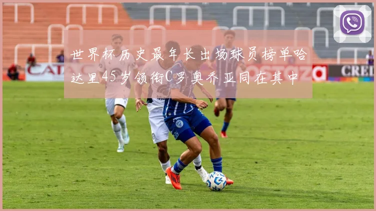世界杯历史最年长出场球员榜单哈达里45岁领衔C罗奥乔亚同在其中