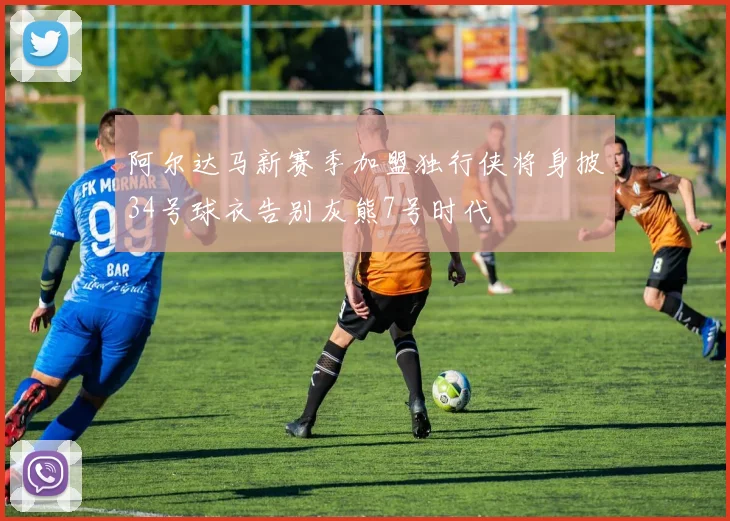 阿尔达马新赛季加盟独行侠将身披34号球衣告别灰熊7号时代