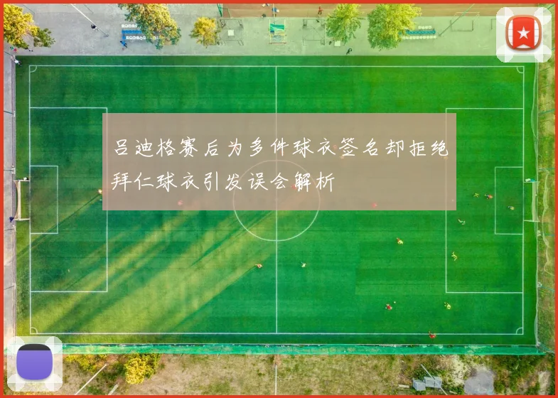 吕迪格赛后为多件球衣签名却拒绝拜仁球衣引发误会解析