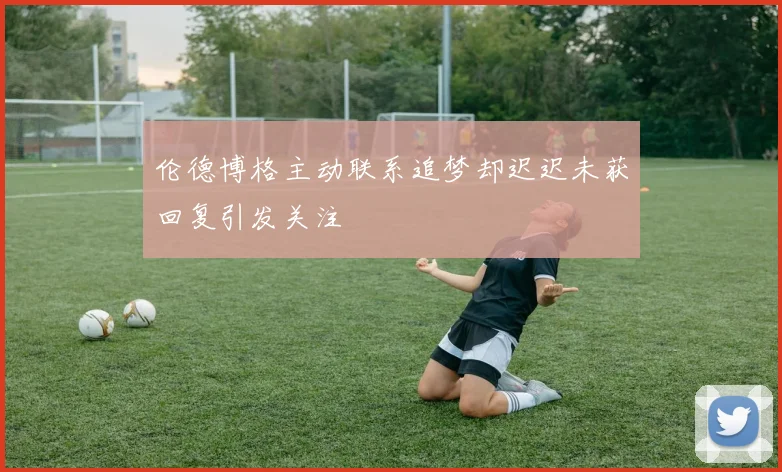 伦德博格主动联系追梦却迟迟未获回复引发关注