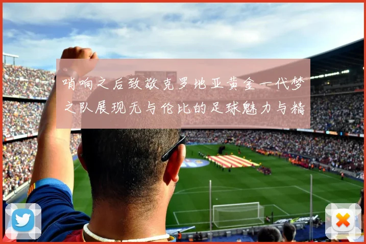 哨响之后致敬克罗地亚黄金一代梦之队展现无与伦比的足球魅力与精神