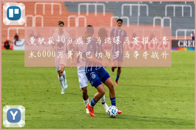 曼联获40分成罗马诺曝马赛报价青木6000万费内巴切与罗马争夺战升级