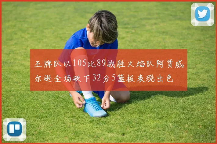 王牌队以105比89战胜火焰队阿贾威尔逊全场砍下32分5篮板表现出色