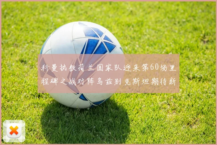 科曼执教荷兰国家队迎来第60场里程碑之战对阵乌兹别克斯坦期待新突破
