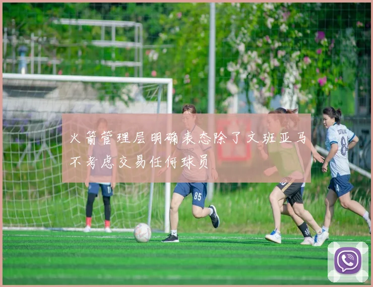 火箭管理层明确表态除了文班亚马不考虑交易任何球员