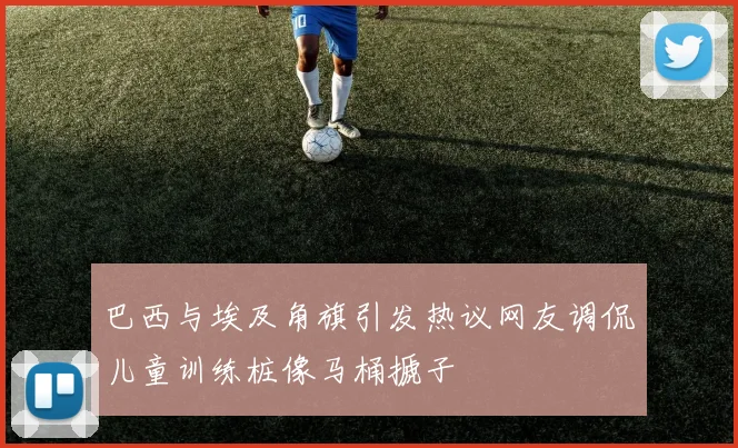 巴西与埃及角旗引发热议网友调侃儿童训练桩像马桶搋子