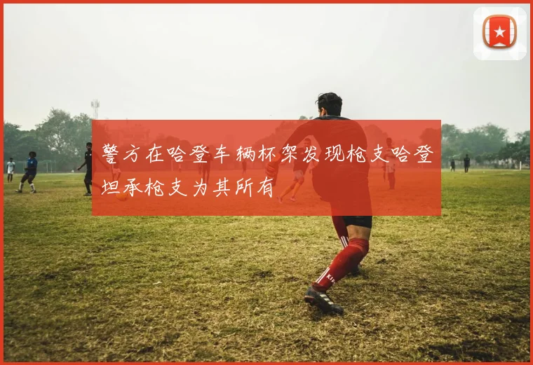 警方在哈登车辆杯架发现枪支哈登坦承枪支为其所有