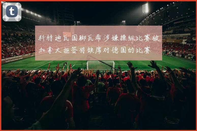 科特迪瓦国脚瓦希涉嫌操纵比赛被加拿大拒签将缺席对德国的比赛