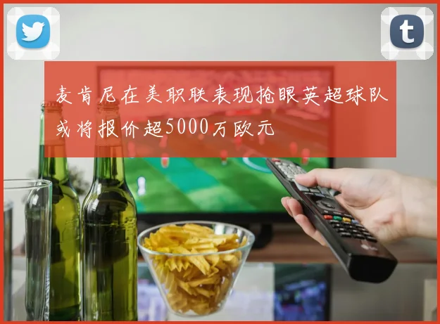 麦肯尼在美职联表现抢眼英超球队或将报价超5000万欧元